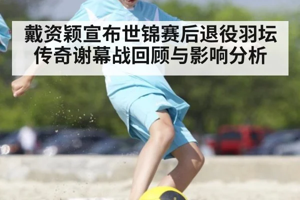戴资颖宣布世锦赛后退役羽坛传奇谢幕战回顾与影响分析